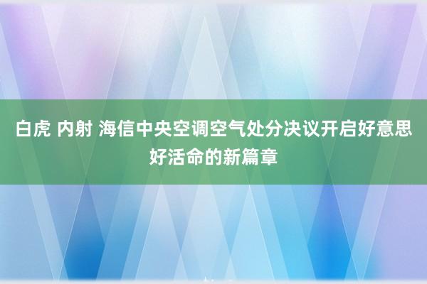 白虎 内射 海信中央空调空气处分决议开启好意思好活命的新篇章