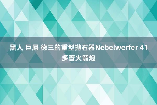 黑人 巨屌 德三的重型抛石器Nebelwerfer 41多管火箭炮