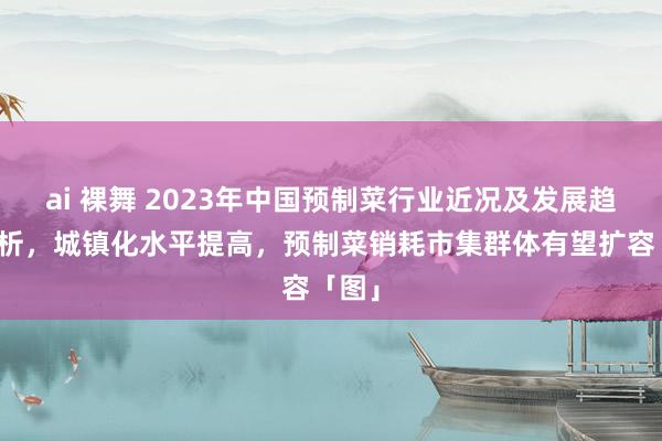 ai 裸舞 2023年中国预制菜行业近况及发展趋势分析，城镇化水平提高，预制菜销耗市集群体有望扩容「图」