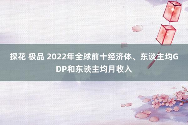 探花 极品 2022年全球前十经济体、东谈主均GDP和东谈主均月收入