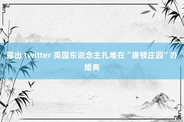 露出 twitter 英国东说念主扎堆在“唐顿庄园”办婚典