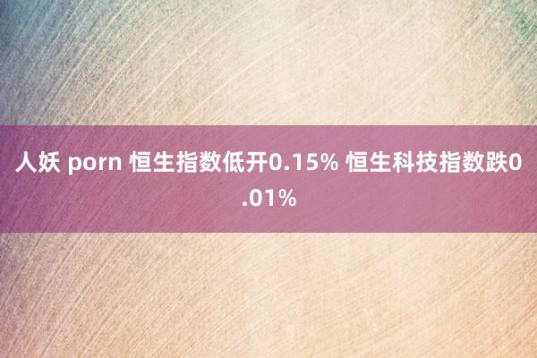 人妖 porn 恒生指数低开0.15% 恒生科技指数跌0.01%