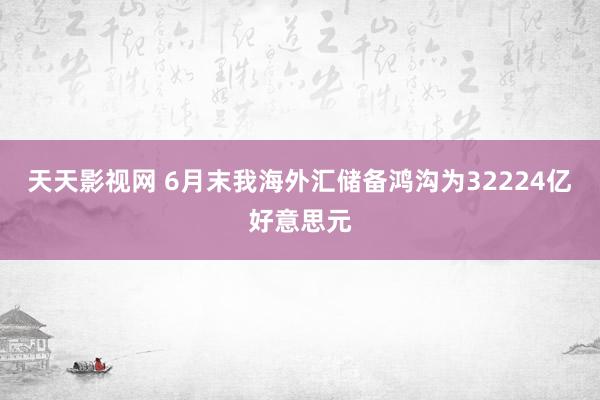 天天影视网 6月末我海外汇储备鸿沟为32224亿好意思元