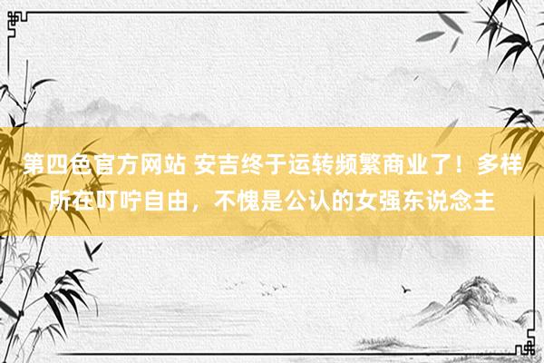 第四色官方网站 安吉终于运转频繁商业了！多样所在叮咛自由，不愧是公认的女强东说念主