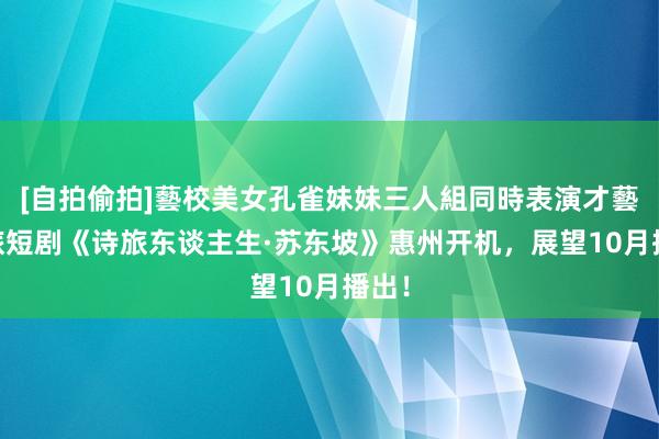 [自拍偷拍]藝校美女孔雀妹妹三人組同時表演才藝 文旅短剧《诗旅东谈主生·苏东坡》惠州开机，展望10月播出！