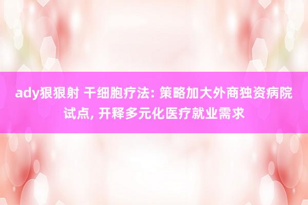 ady狠狠射 干细胞疗法: 策略加大外商独资病院试点， 开释多元化医疗就业需求