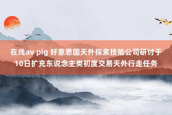 在线av pig 好意思国天外探索技能公司研讨于10日扩充东说念主类初度交易天外行走任务