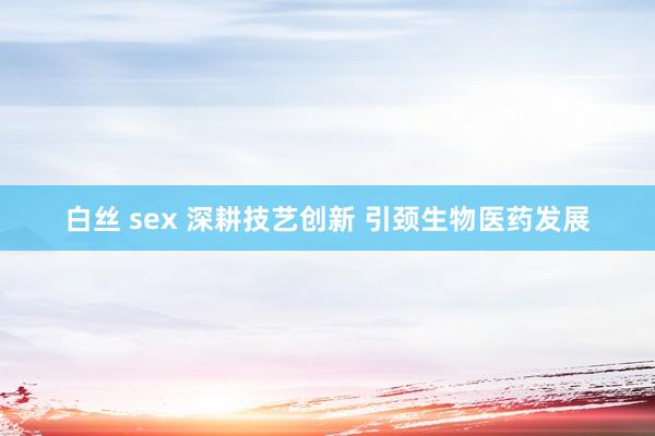 白丝 sex 深耕技艺创新 引颈生物医药发展