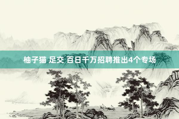 柚子猫 足交 百日千万招聘推出4个专场