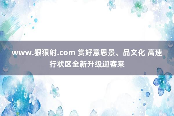 www.狠狠射.com 赏好意思景、品文化 高速行状区全新升级迎客来