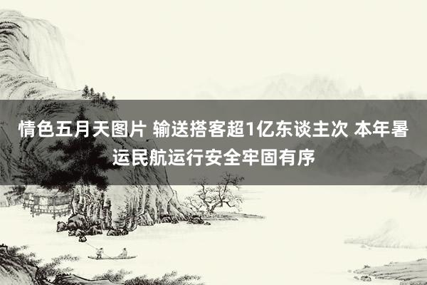 情色五月天图片 输送搭客超1亿东谈主次 本年暑运民航运行安全牢固有序