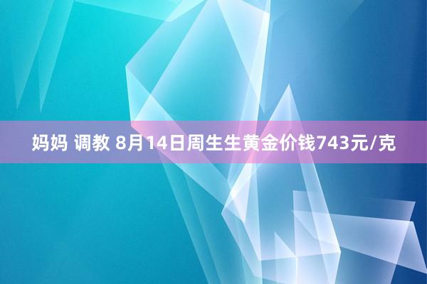 妈妈 调教 8月14日周生生黄金价钱743元/克