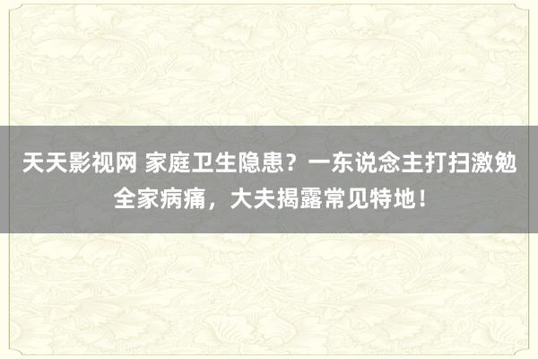 天天影视网 家庭卫生隐患？一东说念主打扫激勉全家病痛，大夫揭露常见特地！