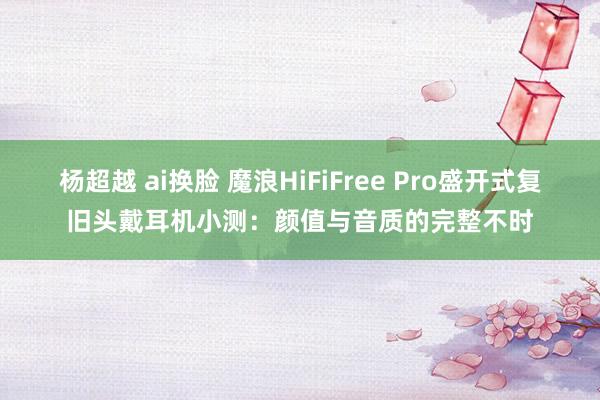 杨超越 ai换脸 魔浪HiFiFree Pro盛开式复旧头戴耳机小测：颜值与音质的完整不时