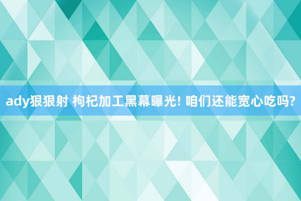 ady狠狠射 枸杞加工黑幕曝光! 咱们还能宽心吃吗?