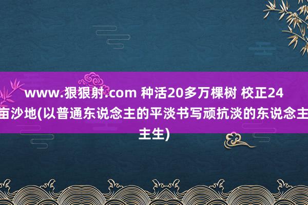 www.狠狠射.com 种活20多万棵树 校正2400亩沙地(以普通东说念主的平淡书写顽抗淡的东说念主生)