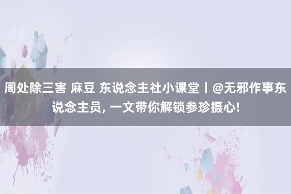 周处除三害 麻豆 东说念主社小课堂丨@无邪作事东说念主员， 一文带你解锁参珍摄心!