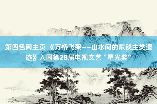 第四色网主页 《万桥飞架——山水间的东谈主类遗迹》入围第28届电视文艺“星光奖”