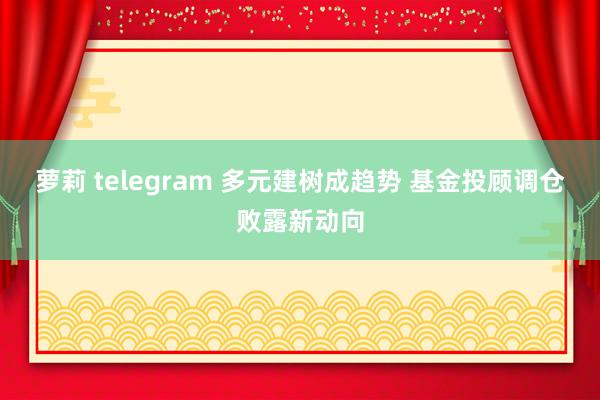 萝莉 telegram 多元建树成趋势 基金投顾调仓败露新动向