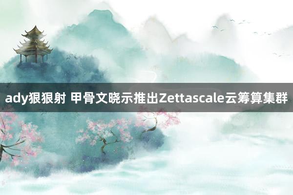 ady狠狠射 甲骨文晓示推出Zettascale云筹算集群