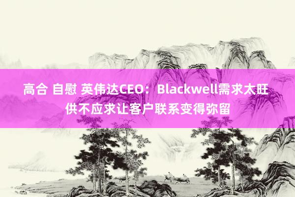 高合 自慰 英伟达CEO：Blackwell需求太旺 供不应求让客户联系变得弥留