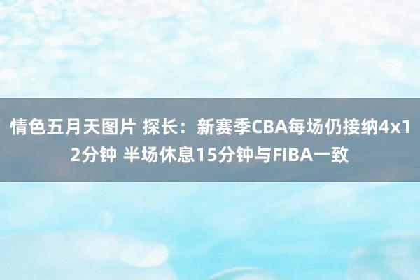 情色五月天图片 探长：新赛季CBA每场仍接纳4x12分钟 半场休息15分钟与FIBA一致