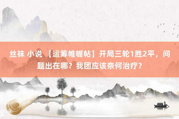 丝袜 小说 【运筹帷幄帖】开局三轮1胜2平，问题出在哪？我团应该奈何治疗？