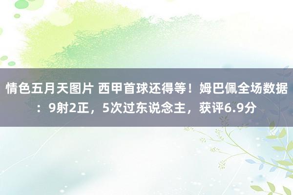 情色五月天图片 西甲首球还得等！姆巴佩全场数据：9射2正，5次过东说念主，获评6.9分