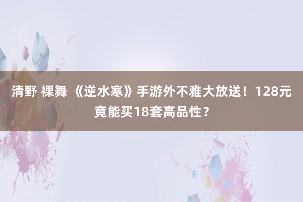 清野 裸舞 《逆水寒》手游外不雅大放送！128元竟能买18套高品性？