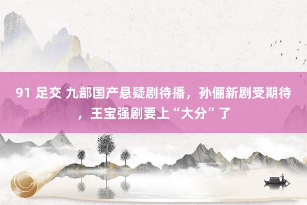 91 足交 九部国产悬疑剧待播，孙俪新剧受期待，王宝强剧要上“大分”了