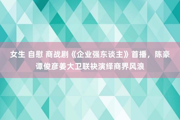 女生 自慰 商战剧《企业强东谈主》首播，陈豪谭俊彦姜大卫联袂演绎商界风浪