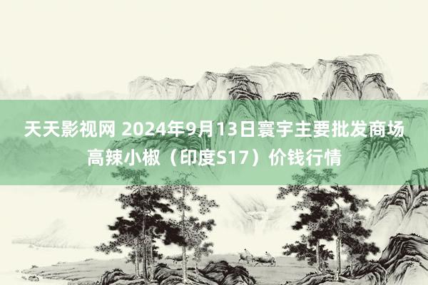 天天影视网 2024年9月13日寰宇主要批发商场高辣小椒（印度S17）价钱行情