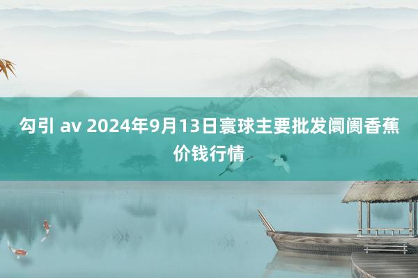 勾引 av 2024年9月13日寰球主要批发阛阓香蕉价钱行情