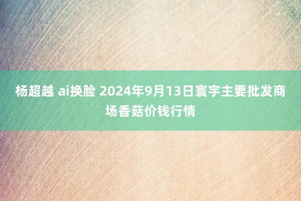 杨超越 ai换脸 2024年9月13日寰宇主要批发商场香菇价钱行情