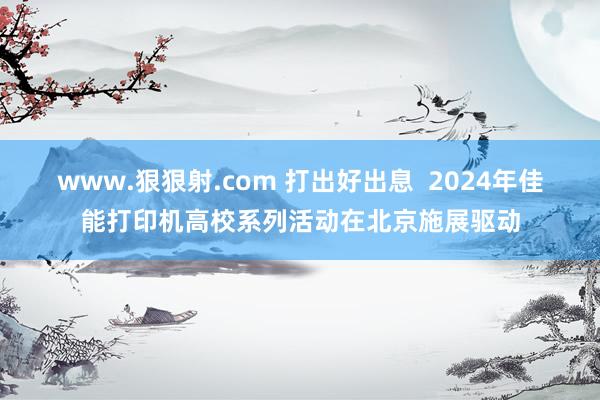 www.狠狠射.com 打出好出息  2024年佳能打印机高校系列活动在北京施展驱动