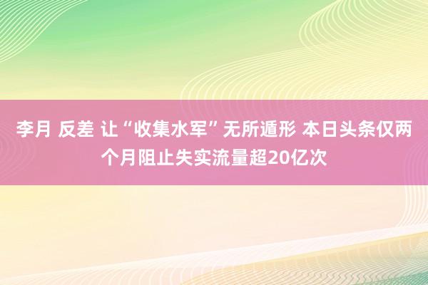 李月 反差 让“收集水军”无所遁形 本日头条仅两个月阻止失实流量超20亿次