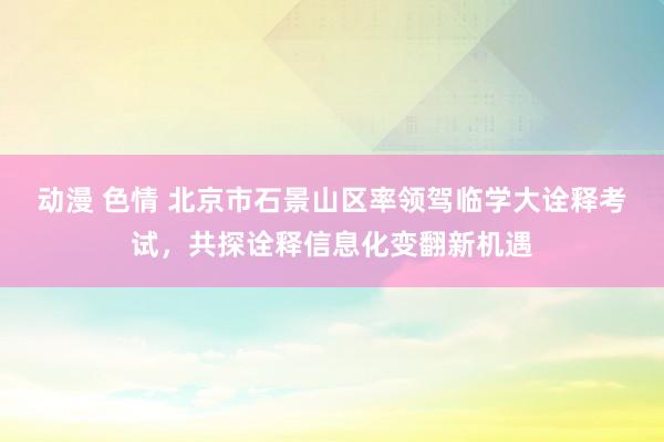 动漫 色情 北京市石景山区率领驾临学大诠释考试，共探诠释信息化变翻新机遇