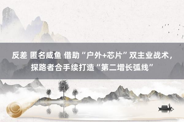 反差 匿名咸鱼 借助“户外+芯片”双主业战术，探路者合手续打造“第二增长弧线”