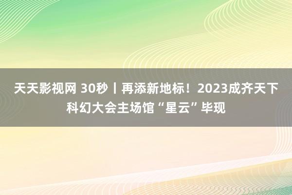 天天影视网 30秒丨再添新地标！2023成齐天下科幻大会主场馆“星云”毕现