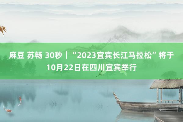 麻豆 苏畅 30秒｜“2023宜宾长江马拉松”将于10月22日在四川宜宾举行