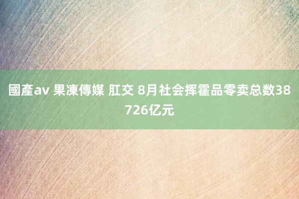 國產av 果凍傳媒 肛交 8月社会挥霍品零卖总数38726亿元