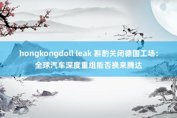 hongkongdoll leak 斟酌关闭德国工场：全球汽车深度重组能否换来腾达