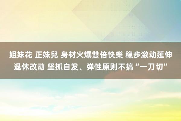 姐妹花 正妹兒 身材火爆雙倍快樂 稳步激动延伸退休改动 坚抓自发、弹性原则不搞“一刀切”