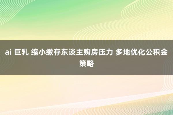 ai 巨乳 缩小缴存东谈主购房压力 多地优化公积金策略