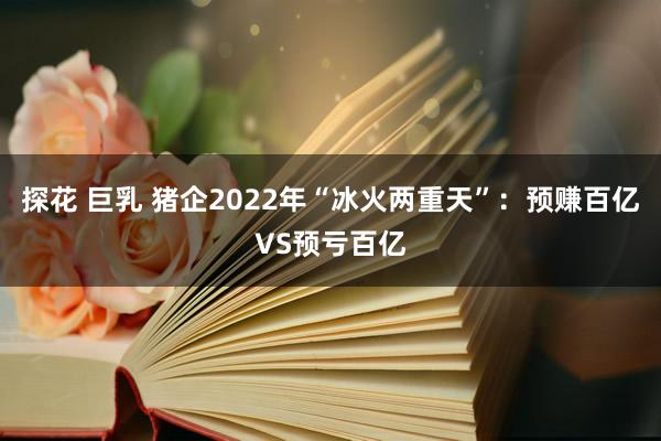 探花 巨乳 猪企2022年“冰火两重天”：预赚百亿VS预亏百亿