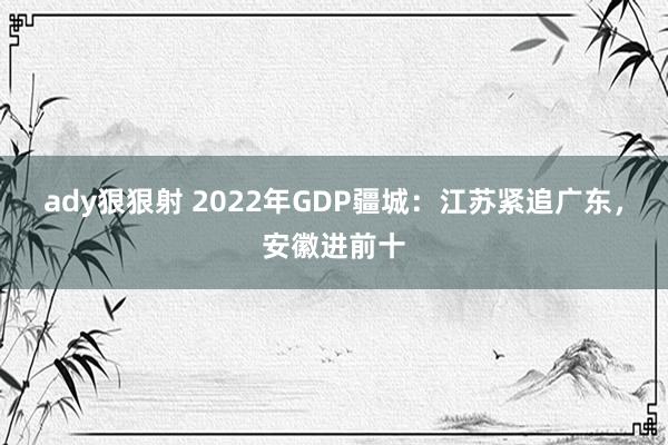 ady狠狠射 2022年GDP疆城：江苏紧追广东，安徽进前十