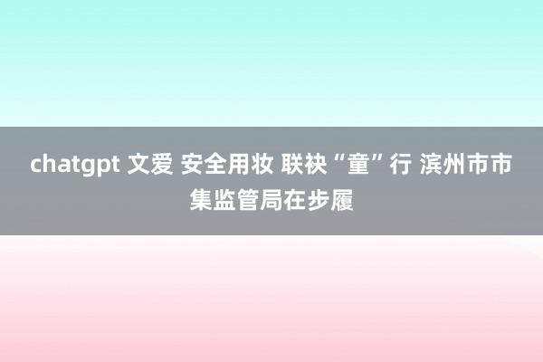 chatgpt 文爱 安全用妆 联袂“童”行 滨州市市集监管局在步履