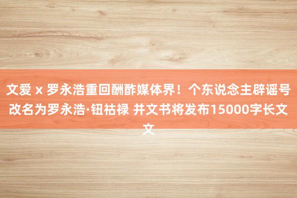 文爱 x 罗永浩重回酬酢媒体界！个东说念主辟谣号改名为罗永浩·钮祜禄 并文书将发布15000字长文