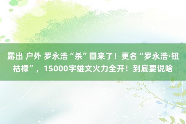 露出 户外 罗永浩“杀”回来了！更名“罗永浩·钮祜禄”，15000字雄文火力全开！到底要说啥