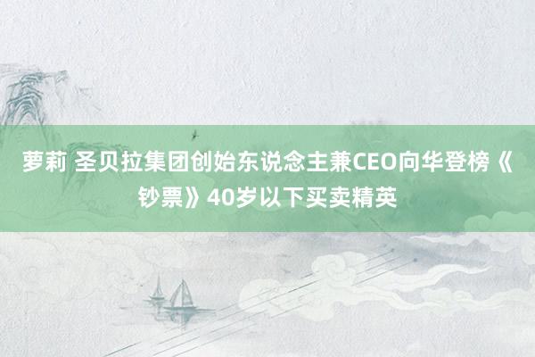 萝莉 圣贝拉集团创始东说念主兼CEO向华登榜《钞票》40岁以下买卖精英